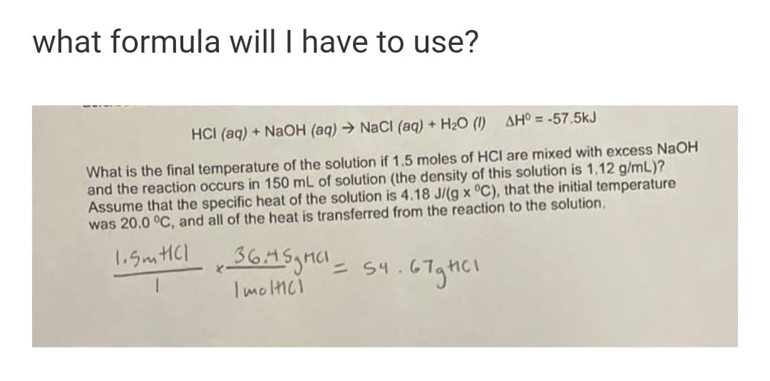 what formula will I have to use?
HCI (aq) + NaOH (aq) NaCI (aq) + H2O (1)
AHO = -57.5kJ
What is the final temperature of the solution if 1.5 moles of HCI are mixed with excess NaOH
and the reaction occurs in 150 mL of solution (the density of this solution is 1.12 g/mL)?
Assume that the specific heat of the solution is 4.18 J/(g x °C), that the initial temperature
was 20.0 °C, and all of the heat is transferred from the reaction to the solution.
1.5mHCl
ニ 54.
I molici
