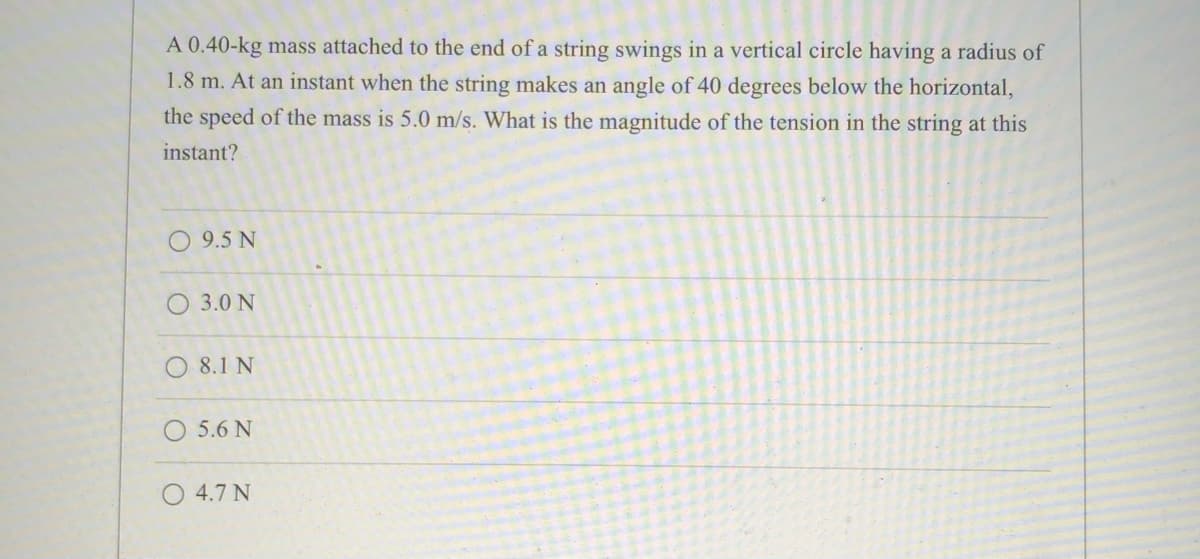 A 0.40-kg mass attached to the end of a string swings in a vertical circle having a radius of
1.8 m. At an instant when the string makes an angle of 40 degrees below the horizontal,
the speed of the mass is 5.0 m/s. What is the magnitude of the tension in the string at this
instant?
O 9.5 N
O 3.0 N
O 8.1 N
O 5.6 N
4.7 N
