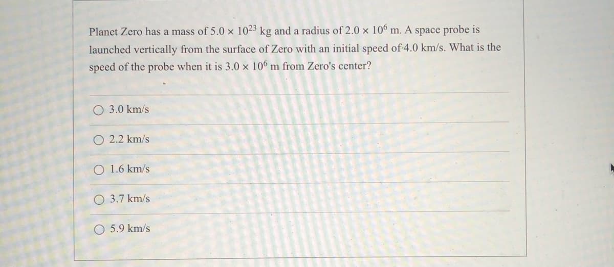 Planet Zero has a mass of 5.0 x 1023 kg and a radius of 2.0 x 106 m. A space probe is
launched vertically from the surface of Zero with an initial speed of 4.0 km/s. What is the
speed of the probe when it is 3.0 x 106 m from Zero's center?
3.0 km/s
2.2 km/s
O 1.6 km/s
O 3.7 km/s
5.9 km/s
