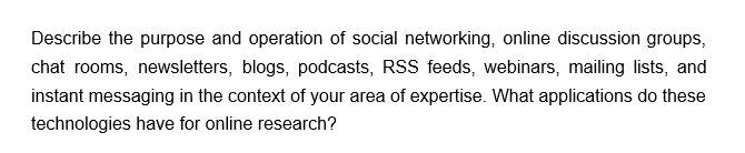 Describe the purpose and operation of social networking, online discussion groups,
chat rooms, newsletters, blogs, podcasts, RSS feeds, webinars, mailing lists, and
instant messaging in the context of your area of expertise. What applications do these
technologies have for online research?