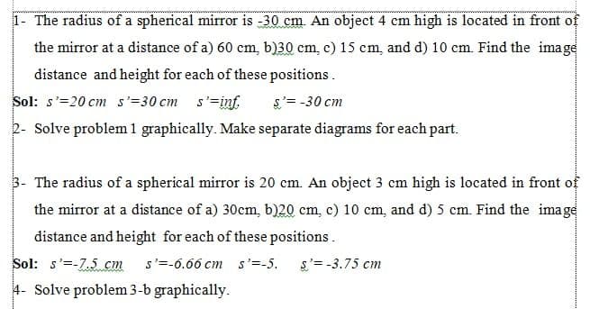 1- The radius of a spherical mirror is -30 cm. An object 4 cm high is located in front of
the mirror at a distance of a) 60 cm, b)30 cm, c) 15 cm, and d) 10 cm. Find the image
distance and height for each of these positions.
Sol: s'=20 cm s'=30 cm s'=inf.
s'= -30 cm
2- Solve problem 1 graphically. Make separate diagrams for each part.
3- The radius of a spherical mirror is 20 cm. An object 3 cm high is located in front of
the mirror at a distance of a) 30cm, b)20 cm, c) 10 cm, and d) 5 cm. Find the image
distance and height for each of these positions.
Sol: s'=-7.5 cm
s'=-6.66 cm s'=-5.
s'= -3.75 cm
4- Solve problem 3-b graphically.
