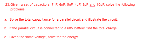 23. Given a set of capacitors: 7nF, 6nF, 5nF, 4µF, 3pF and 10µF, solve the following
problems:
a. Solve the total capacitance for a parallel circuit and illustrate the circuit.
b. If the parallel circuit is connected to a 60V battery, find the total charge.
c. Given the same voltage, solve for the energy.
