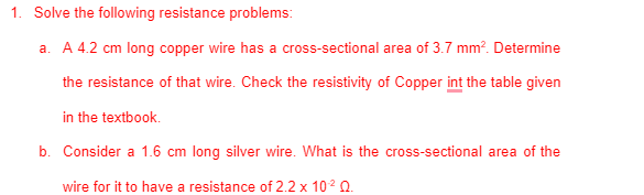 1. Solve the following resistance problems:
a. A 4.2 cm long copper wire has a cross-sectional area of 3.7 mm?. Determine
the resistance of that wire. Check the resistivity of Copper int the table given
in the textbook.
b. Consider a 1.6 cm long silver wire. What is the cross-sectional area of the
wire for it to have a resistance of 2.2 x 102 0.
