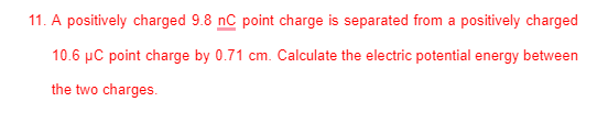 11. A positively charged 9.8 nC point charge is separated from a positively charged
10.6 µC point charge by 0.71 cm. Calculate the electric potential energy between
the two charges.
