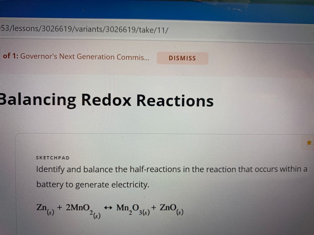 53/lessons/3026619/variants/3026619/take/11/
of 1: Governor's Next Generation Commis...
Balancing Redox Reactions
Zn) + 2MnO
DISMISS
SKETCHPAD
Identify and balance the half-reactions in the reaction that occurs within a
battery to generate electricity.
2 (s)
+
★
Mn₂O3(s) + ZnO (s)