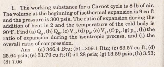 1. The working substance for a Carnot cycle is 8 lb of air.
The volume at the beginning of isothermal expansion is 9 cu ft
and the pressure is 300 psia. The ratio of expansion during the
addition of heat is 2 and the temperature of the cold body is
90°F. Find (a) Q, (b) Qg, (c) Va, (d) p, (e) V,, (f) p,, (g) p, (h) the
ratio of expansion during the isentropic process, and (i) the
overall ratio of compression.
Ans.
(a) 346.4 Btu; (b) -209.1 Btu; (c) 63.57 cu ft; (d)
25.64 psia; (e)31.79 cu ft; (f) 51.28 psia; (g) 13.59 psia; (h) 3.53;
(8) 7.06

