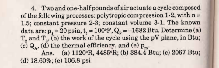 4. Two and one-half pounds of air actuate a cycle composed
of the following processes: polytropic compression 1-2, withn=
1.5; constant pressure 2-3; constant volume 3-1. The known
data are: p, = 20 psia, t, = 100°F, Q, = -1682 Btu. Determine (a)
T, and T, (b) the work of the cycle using the pV plane, in Btu;
(c) Q, (d) the thermal efficiency, and (e) pm·
3
Ans. (a) 1120°R, 4485°R; (b) 384.4 Btu; (c) 2067 Btu;
(d) 18.60%; (e) 106.8 psi
