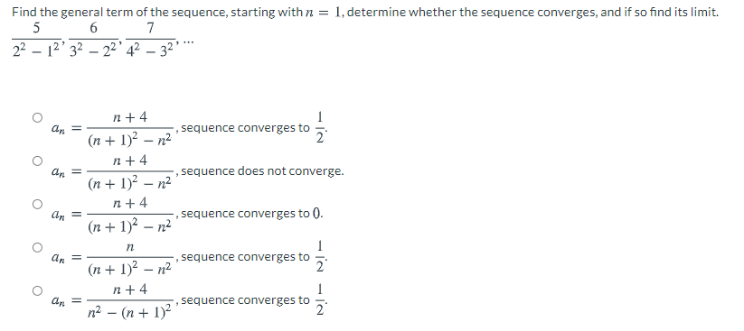 Find the general term of the sequence, starting with n = 1, determine whether the sequence converges, and if so find its limit.
5
6
7
22 – 12' 32 – 2²° 4² – 32'*
n+ 4
(n + 1)? – n2
n +4
an =
sequence converges to
an =
sequence does not converge.
(n + 1)? – n2
n + 4
sequence converges to 0.
(n + 1)? – n²
n
an
sequence converges to
(n + 1)? – n²
n+ 4
n2 – (n + 1)2
, sequence converges to
2
