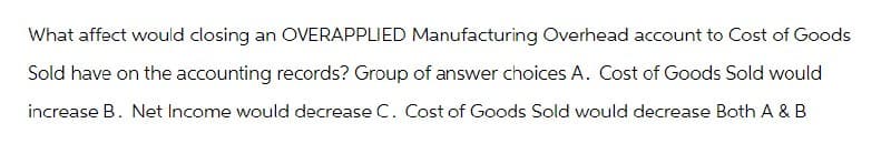 What affect would closing an OVERAPPLIED Manufacturing Overhead account to Cost of Goods
Sold have on the accounting records? Group of answer choices A. Cost of Goods Sold would
increase B. Net Income would decrease C. Cost of Goods Sold would decrease Both A & B