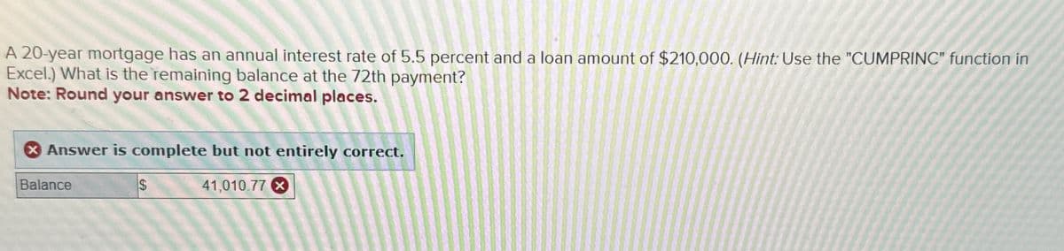 A 20-year mortgage has an annual interest rate of 5.5 percent and a loan amount of $210,000. (Hint: Use the "CUMPRINC" function in
Excel.) What is the remaining balance at the 72th payment?
Note: Round your answer to 2 decimal places.
Answer is complete but not entirely correct.
Balance
$
41,010.77x