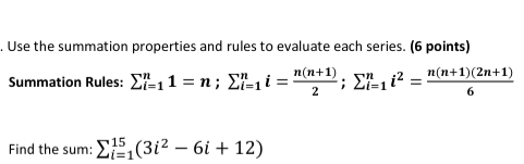 . Use the summation properties and rules to evaluate each series. (6 points)
n(n+1)(2n+1)
Summation Rules: ²₁1 = n; Σ²₁ i =
n(n+1)
2
; Σ=1
Find the sum: ₁(31² - 6i + 12)
15
=1
Sn, i2
=