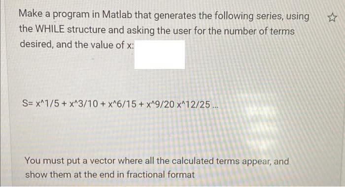 Make a program in Matlab that generates the following series, using
the WHILE structure and asking the user for the number of terms
desired, and the value of x:
S= x^1/5 + x^3/10 + x^6/15 + x^9/20 x^12/25..
You must put a vector where all the calculated terms appear, and
show them at the end in fractional format
☆
