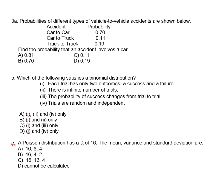 3a. Probabilities of different types of vehicle-to-vehicle accidents are shown below:
Accident
Car to Car
Car to Truck
Truck to Truck
Find the probability that an accident involves a car.
C) 0.11
D) 0.19
A) 0.81
B) 0.70
Probability
0.70
0.11
0.19
b. Which of the following satisfies a binomial distribution?
(i) Each trial has only two outcomes- a success and a failure.
(ii) There is infinite number of trials.
(iii) The probability of success changes from trial to trial.
(iv) Trials are random and independent
A) (i), (ii) and (iv) only
B) (i) and (ii) only
C) (i) and (iii) only
D) (i) and (iv) only
A Poisson distribution has a 2 of 16. The mean, variance and standard deviation are:
A) 16, 8, 4
B) 16, 4, 2
C) 16, 16, 4
D) cannot be calculated