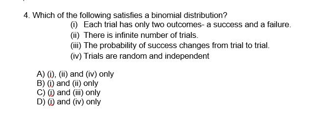 4. Which of the following satisfies a binomial distribution?
(i) Each trial has only two outcomes- a success and a failure.
(ii) There is infinite number of trials.
(iii) The probability of success changes from trial to trial.
(iv) Trials are random and independent
A) (i), (ii) and (iv) only
B) (i) and (ii) only
C) (i) and (iii) only
D) (i) and (iv) only