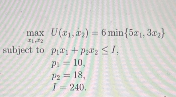 max U(x₁, x2) = 6 min{5x1, 3x2}
x1,x2
subject to pix1 + P₂x2 ≤ 1,
P1 = 10,
P2 = 18,
I = 240.