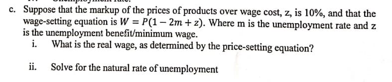 c. Suppose that the markup of the prices of products over wage cost, z, is 10%, and that the
wage-setting equation is W = P(1– 2m + z). Where m is the unemployment rate and z
is the unemployment benefit/minimum wage.
i.
What is the real wage, as determined by the price-setting equation?
ii.
Solve for the natural rate of unemployment
