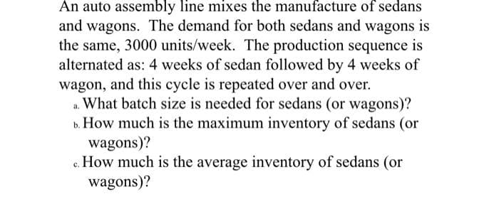 An auto assembly line mixes the manufacture of sedans
and wagons. The demand for both sedans and wagons is
the same, 3000 units/week. The production sequence is
alternated as: 4 weeks of sedan followed by 4 weeks of
wagon, and this cycle is repeated over and over.
a. What batch size is needed for sedans (or wagons)?
b. How much is the maximum inventory of sedans (or
wagons)?
c. How much is the average inventory of sedans (or
wagons)?
