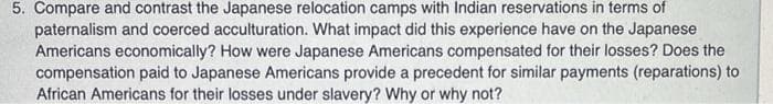 5. Compare and contrast the Japanese relocation camps with Indian reservations in terms of
paternalism and coerced acculturation. What impact did this experience have on the Japanese
Americans economically? How were Japanese Americans compensated for their losses? Does the
compensation paid to Japanese Americans provide a precedent for similar payments (reparations) to
African Americans for their losses under slavery? Why or why not?
