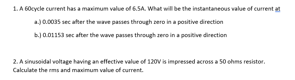 1. A 60cycle current has a maximum value of 6.5A. What will be the instantaneous value of current at
a.) 0.0035 sec after the wave passes through zero in a positive direction
b.) 0.01153 sec after the wave passes through zero in a positive direction
2. A sinusoidal voltage having an effective value of 120V is impressed across a 50 ohms resistor.
Calculate the rms and maximum value of current.
