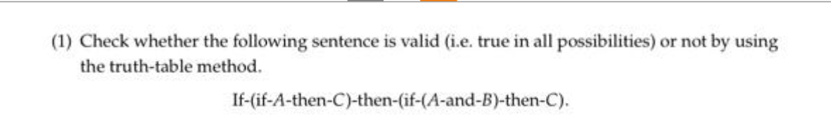 (1) Check whether the following sentence is valid (i.e. true in all possibilities) or not by using
the truth-table method.
If-(if-A-then-C)-then-(if-(A-and-B)-then-C).