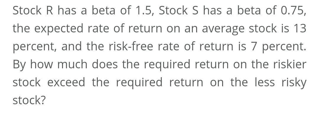 Stock R has a beta of 1.5, Stock S has a beta of 0.75,
the expected rate of return on an average stock is 13
percent, and the risk-free rate of return is 7 percent.
By how much does the required return on the riskier
stock exceed the required return on the less risky
stock?
