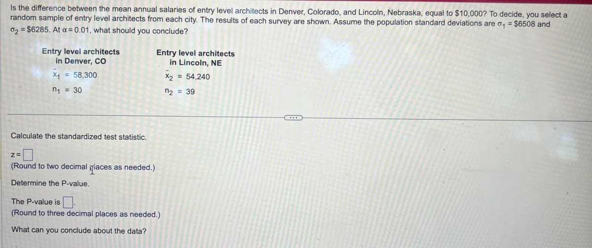 Is the difference between the mean annual salaries of entry level architects in Denver, Colorado, and Lincoln, Nebraska, equal to $10,000? To decide, you select a
random sample of entry level architects from each city. The results of each survey are shown. Assume the population standard deviations are o₁ = $6508 and
02 = $6285. At a = 0.01, what should you conclude?
Entry level architects
in Denver, CO
x₁ = 58,300
Entry level architects
in Lincoln, NE
x2 = 54,240
n₁ = 30
Calculate the standardized test statistic.
z=
(Round to two decimal races as needed.)
Determine the P-value.
The P-value is
(Round to three decimal places as needed.)
What can you conclude about the data?
n2 = 39