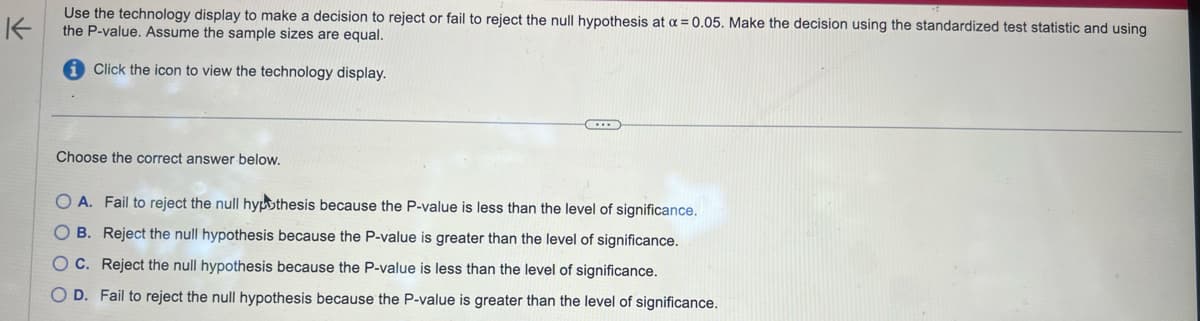 K
Use the technology display to make a decision to reject or fail to reject the null hypothesis at a = 0.05. Make the decision using the standardized test statistic and using
the P-value. Assume the sample sizes are equal.
Click the icon to view the technology display.
Choose the correct answer below.
OA. Fail to reject the null hypothesis because the P-value is less than the level of significance.
O B. Reject the null hypothesis because the P-value is greater than the level of significance.
OC. Reject the null hypothesis because the P-value is less than the level of significance.
OD. Fail to reject the null hypothesis because the P-value is greater than the level of significance.