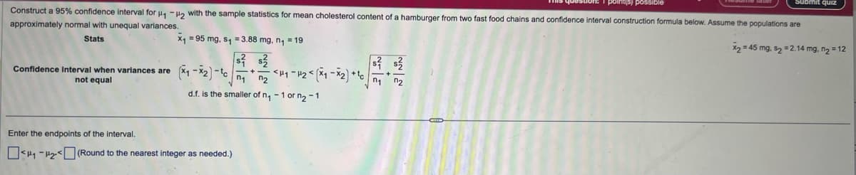 Submit quiz
point(s) possible
Construct a 95% confidence interval for H₁₂ with the sample statistics for mean cholesterol content of a hamburger from two fast food chains and confidence interval construction formula below. Assume the populations are
approximately normal with unequal variances.
Stats
=95 mg, s₁ =3.88 mg, n₁ = 19
Confidence interval when variances are
not equal
(x-2)-1
Ոշ
d.f. is the smaller of n₁-1 or n₂-1
Enter the endpoints of the interval.
(Round to the nearest integer as needed.)
x245 mg. $22.14 mg, n₂ = 12