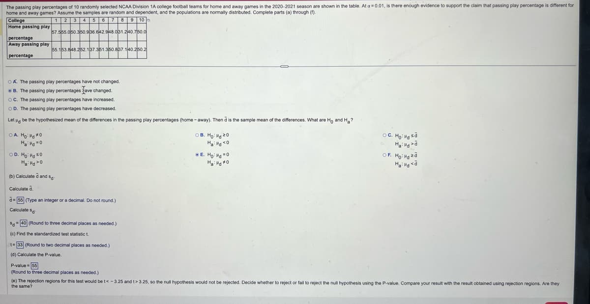 The passing play percentages of 10 randomly selected NCAA Division 1A college football teams for home and away games in the 2020-2021 season are shown in the table. At a = 0.01, is there enough evidence to support the claim that passing play percentage is different for
home and away games? Assume the samples are random and dependent, and the populations are normally distributed. Complete parts (a) through (f).
2 3 4 5 6 7 8 9 10
College
Home passing play
percentage
Away passing play
percentage
1
57.555.050.350.936.642.948.031.240.750.0
55.153.848.252.137.351.350.837.140.250.2
OA. The passing play percentages have not changed.
B. The passing play percentages Lave changed.
OC. The passing play percentages have increased.
OD. The passing play percentages have decreased.
Let be the hypothesized mean of the differences in the passing play percentages (home-away). Then d is the sample mean of the differences. What are Ho and Ha?
OA. Ho: Hd *O
Ha d=0
OD. Ho Hd So
Hai Hd O
(b) Calculated and sd
Calculate d.
d=55 (Type an integer or a decimal. Do not round.)
Calculate Sd
S40 (Round to three decimal places as needed.)
(c) Find the standardized test statistic t
t=33 (Round to two decimal places as needed.)
(d) Calculate the P-value.
P-value=55
(Round to three decimal places as needed.)
OB. Ho Hd 20
На нако
● E. Ho: d=0
На нахо
○ C. Ho: Hd sa
Had
OF. Ho: Hazd
Ha: H<d
(e) The rejection regions for this test would be t< -3.25 and t> 3.25, so the null hypothesis would not be rejected. Decide whether to reject or fail to reject the null hypothesis using the P-value. Compare your result with the result obtained using rejection regions. Are they
the same?