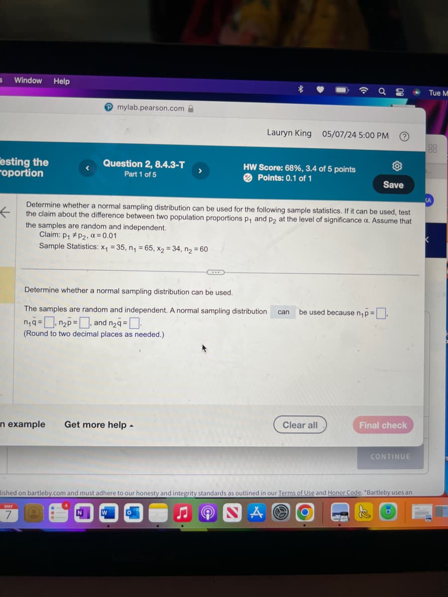 Window
Help
mylab.pearson.com
9
Tue M
Lauryn King 05/07/24 5:00 PM
?
88
00
esting the
roportion
Question 2, 8.4.3-T
Part 1 of 5
HW Score: 68%, 3.4 of 5 points
Points: 0.1 of 1
Save
<A
←
Determine whether a normal sampling distribution can be used for the following sample statistics. If it can be used, test
the claim about the difference between two population proportions p₁ and p2 at the level of significance a. Assume that
the samples are random and independent.
Claim: p₁ P2, x = 0.01
Sample Statistics: x₁ = 35, n₁ = 65, x2 = 34, n₂ = 60
Determine whether a normal sampling distribution can be used.
The samples are random and independent. A normal sampling distribution
n₁qn2p, and n2q = ☐
can
be used because n₁p=
(Round to two decimal places as needed.)
n example Get more help
Clear all
Final check
CONTINUE
lished on bartleby.com and must adhere to our honesty and integrity standards as outlined in our Terms of Use and Honor Code. *Bartleby uses an
MAY
7
W
MacBook Air
A