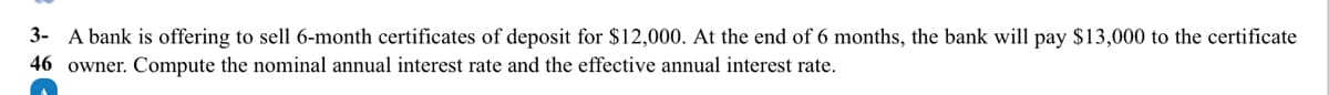 A bank is offering to sell 6-month certificates of deposit for $12,000. At the end of 6 months, the bank will pay $13,000 to the certificate
owner. Compute the nominal annual interest rate and the effective annual interest rate.
