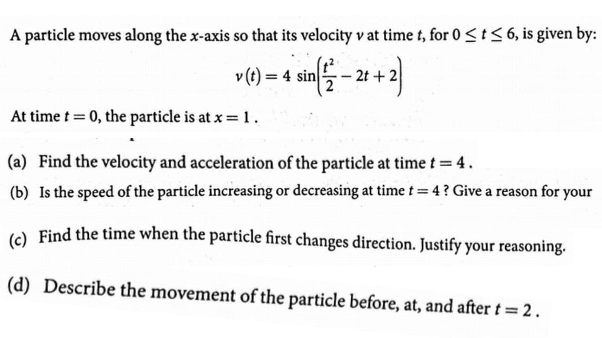 A particle moves along the x-axis so that its velocity v at time t, for 0 <t< 6, is given by:
v (t) = 4 sin
2t + 2
2
|
At time t = 0, the particle is at x=1.
(a) Find the velocity and acceleration of the particle at time t = 4.
(b) Is the speed of the particle increasing or decreasing at time t = 4? Give a reason for your
e Find the time when the particle first changes direction. Justify your reasoning.
(d) Describe the movement of the particle before, at, and after t = 2.
