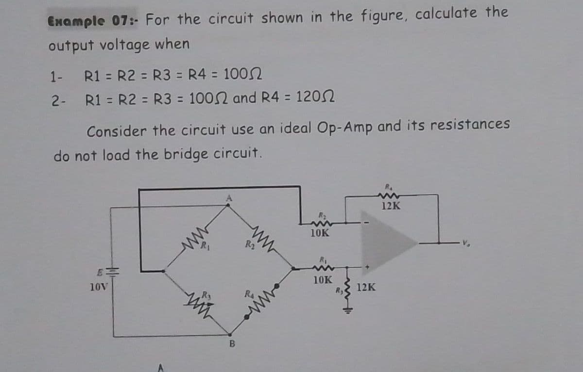 Example 07:- For the circuit shown in the figure, calculate the
output voltage when
1-
R1 = R2 = R3 = R4 = 100
2-
R1 = R2 = R3 = 1002 and R4 = 1200
Consider the circuit use an ideal Op-Amp and its resistances
do not load the bridge circuit.
RA
www
12K
10K
10V
ww
R3
B
122
10K
12K