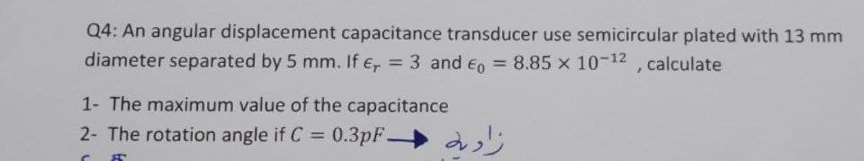 Q4: An angular displacement capacitance transducer use semicircular plated with 13 mm
diameter separated by 5 mm. If € = 3 and 0 = 8.85 x 10-12, calculate
1- The maximum value of the capacitance
2- The rotation angle if C =
0.3pF-
C A
زاده