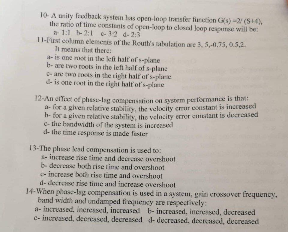 10- A unity feedback system has open-loop transfer function G(s)=2/ (S+4),
the ratio of time constants of open-loop to closed loop response will be:
a- 1:1 b-2:1 c- 3:2 d-2:3
11-First column elements of the Routh's tabulation are 3, 5,-0.75, 0.5,2.
It means that there:
a- is one root in the left half of s-plane
b- are two roots in the left half of s-plane
c- are two roots in the right half of s-plane
d- is one root in the right half of s-plane
12-An effect of phase-lag compensation on system performance is that:
a-for a given relative stability, the velocity error constant is increased
b- for a given relative stability, the velocity error constant is decreased
c- the bandwidth of the system is increased
d- the time response is made faster
13-The phase lead compensation is used to:
a- increase rise time and decrease overshoot
b- decrease both rise time and overshoot
c- increase both rise time and overshoot
d-decrease rise time and increase overshoot
14-When phase-lag compensation is used in a system, gain crossover frequency,
band width and undamped frequency are respectively:
a- increased, increased, increased b- increased, increased, decreased
c- increased, decreased, decreased d- decreased, decreased, decreased