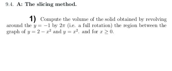9.4. A: The slicing method.
1) Compute the volume of the solid obtained by revolving
around the y = -1 by 2n (i.e. a full rotation) the region between the
graph of y = 2 - x² and y = x. and for r > 0.
