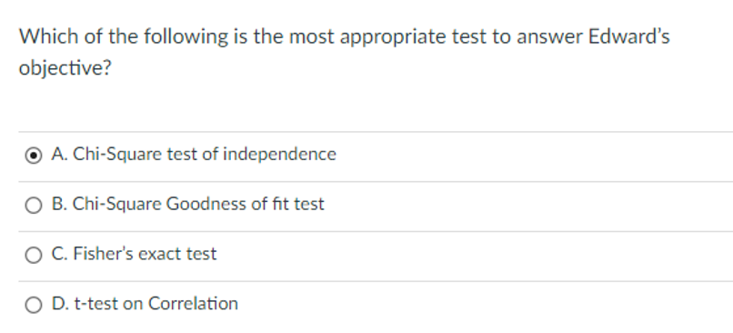 Which of the following is the most appropriate test to answer Edward's
objective?
O A. Chi-Square test of independence
O B. Chi-Square Goodness of fit test
O C. Fisher's exact test
O D. t-test on Correlation
