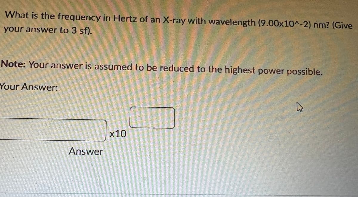 What is the frequency in Hertz of an X-ray with wavelength (9.00x10^-2) nm? (Give
your answer to 3 sf).
Note: Your answer is assumed to be reduced to the highest power possible.
Your Answer:
x10
Answer
