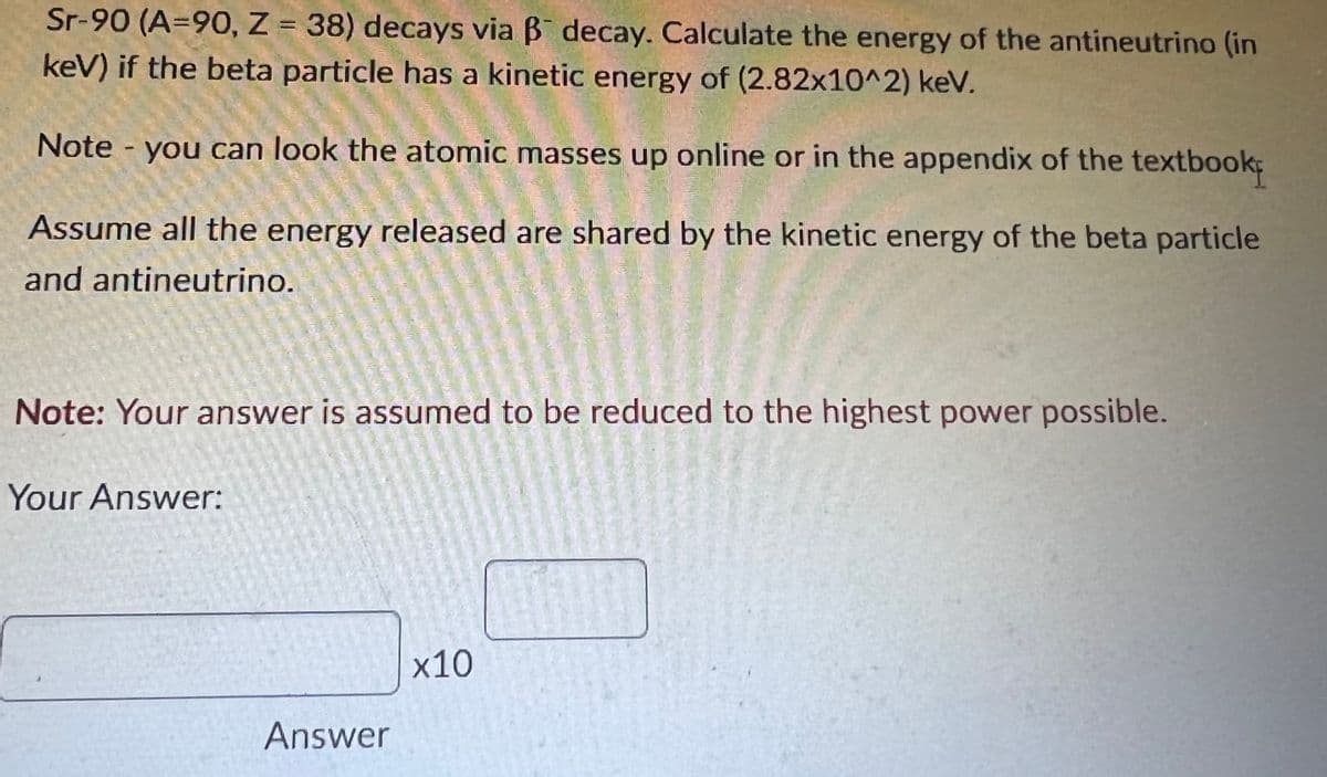 Sr-90 (A=90, Z = 38) decays via B decay. Calculate the energy of the antineutrino (in
keV) if the beta particle has a kinetic energy of (2.82x10^2) keV.
%3D
Note you can look the atomic masses up online or in the appendix of the textbook
1,
Assume all the energy released are shared by the kinetic energy of the beta particle
and antineutrino.
Note: Your answer is assumed to be reduced to the highest power possible.
Your Answer:
х10
Answer
