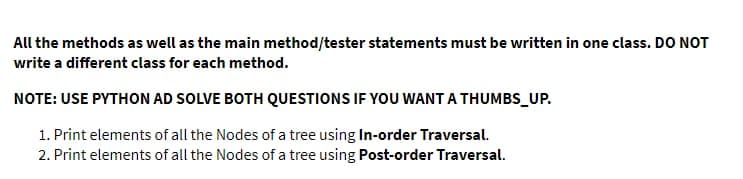 All the methods as well as the main method/tester statements must be written in one class. DO NOT
write a different class for each method.
NOTE: USE PYTHON AD SOLVE BOTH QUESTIONS IF YOU WANT A THUMBS UP.
1. Print elements of all the Nodes of a tree using In-order Traversal.
2. Print elements of all the Nodes of a tree using Post-order Traversal.