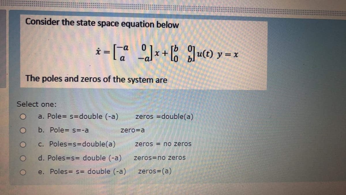 Consider the state space equation below
u(t) y = x
a
The poles and zeros of the system are
Select one:
a. Pole= s=double (-a)
zeros =double(a)
b. Pole= s=-a
zero=a
C. Poles=s3Ddouble(a)
zeros = no zeros
d. Poles=s= double (-a)
zeros=no zeros
e. Poles= s= double (-a)
zeros=(a)
