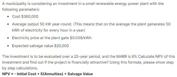 A municipality is considering an investment in a small renewable energy power plant with the
following parameters:
• Cost $360,000
• Average output 50 kW year-round. (This means that on the average the plant generates 50
kWh of electricity for every hour in a year)
• Electricity price at the plant gate $0.039/kWh
• Expected salvage value $20,000
The investment is to be evaluated over a 25-year period, and the MARR is 6% Calculate NPV of this
investment and find out if the project is financially attractive? Using this formula, please show step
by step calculations.
NPV = - Initial Cost + S(Annuities) + Salvage Value