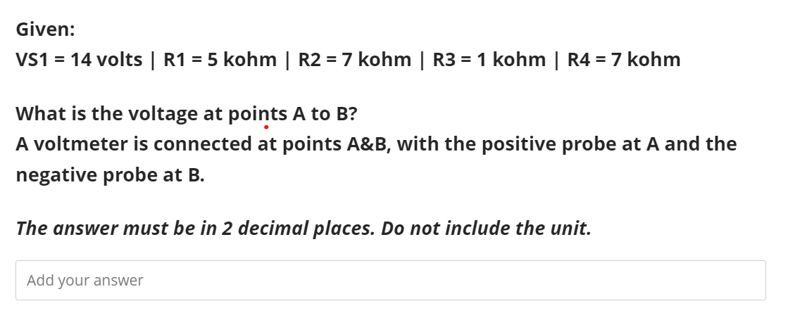 Given:
VS1 = 14 volts | R1 = 5 kohm | R2 = 7 kohm | R3 = 1 kohm | R4 = 7 kohm
What is the voltage at points A to B?
A voltmeter is connected at points A&B, with the positive probe at A and the
negative probe at B.
The answer must be in 2 decimal places. Do not include the unit.
Add your answer