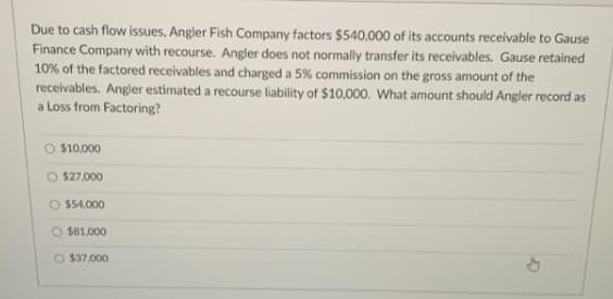 Due to cash flow issues, Angler Fish Company factors $540,000 of its accounts receivable to Gause
Finance Company with recourse. Angler does not normally transfer its receivables. Gause retained
10% of the factored receivables and charged a 5 % commission on the gross amount of the
receivables. Angler estimated a recourse liability of $10,000. What amount should Angler record as
a Loss from Factoring?
$10.000
O $27,000
$54,000
O $81,000
O $37,000
