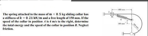 400 mm
The spring attached to the mass of m = 0. 5 kg sliding collar has
a stiffness of k = 0.21 kN/m and a free length of 150 mm. If the
speed of the collar in position A is 4 m/s to the right, determine
the total energy and the speed of the collar in position B, Neglecet
100 mm
friction.
200
