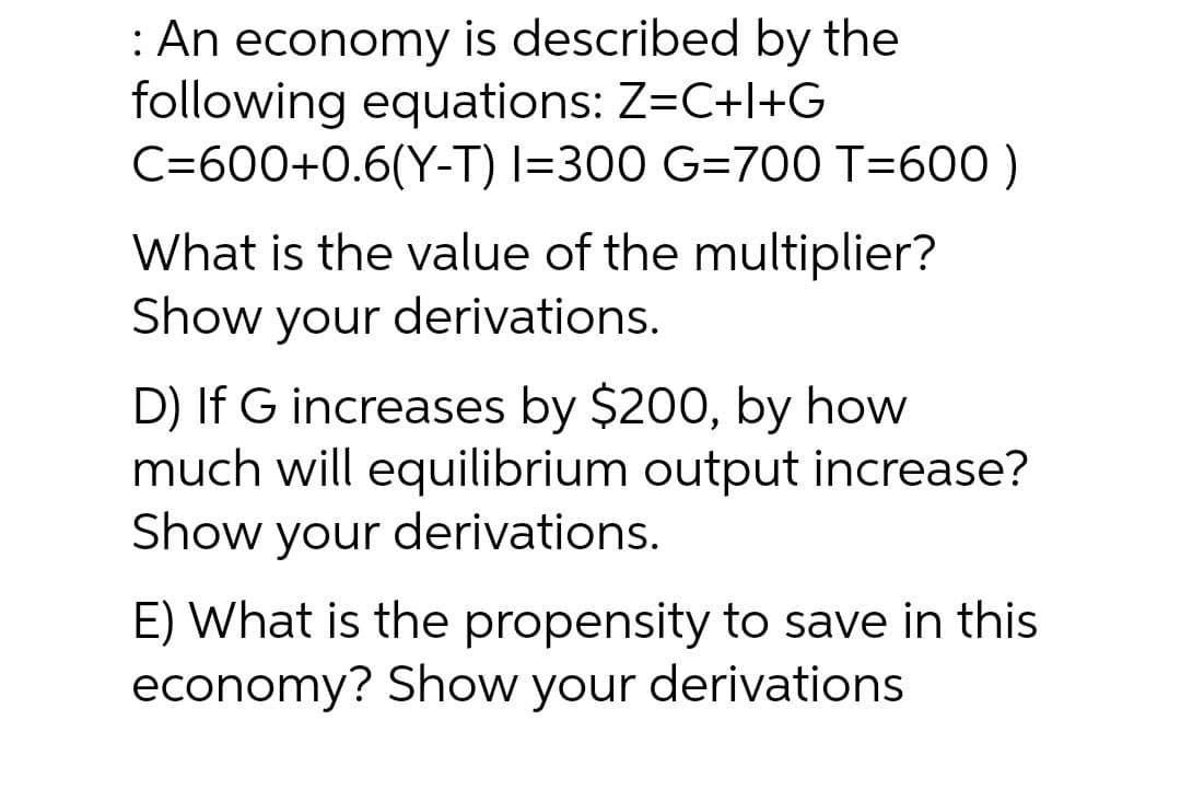 : An economy is described by the
following equations: Z=C+l+G
C=600+0.6(Y-T) I=300 G=700 T=600 )
What is the value of the multiplier?
Show your derivations.
D) If G increases by $200, by how
much will equilibrium output increase?
Show your derivations.
E) What is the propensity to save in this
economy? Show your derivations
