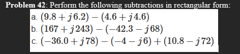 Problem 42: Perform the following subtractions in rectangular form:
a. (9.8 + j6.2) – (4.6 + j4.6)
b. (167 + j243) –(-42.3 – j68)
c. (-36.0 +j78) - (-4 – j6) + (10.8 – j72)
