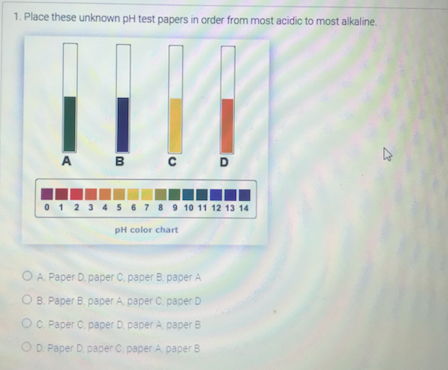 1. Place these unknown pH test papers in order from most acidic to most alkaline.
A B c D
0 1 2 3 4 56789 10 11 12 13 14
pH color chart
O A Paper D. paper C. paper B. paper A
ОВ. Рареr В рареr A, раper C. рарer D
OC. Paper C. paper D. paper A paper B
OD. Paper D. paper C. paper A paper B
