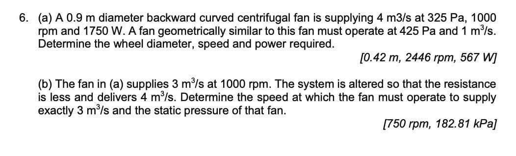 6. (a) A 0.9 m diameter backward curved centrifugal fan is supplying 4 m3/s at 325 Pa, 1000
rpm and 1750 W. A fan geometrically similar to this fan must operate at 425 Pa and 1 m³/s.
Determine the wheel diameter, speed and power required.
[0.42 m, 2446 rpm, 567 W]
(b) The fan in (a) supplies 3 m³/s at 1000 rpm. The system is altered so that the resistance
is less and delivers 4 m³/s. Determine the speed at which the fan must operate to supply
exactly 3 m³/s and the static pressure of that fan.
[750 rpm, 182.81 kPa]
