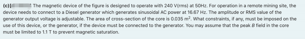(c)[
device needs to connect to a Diesel generator which generates sinusoidal AC power at 16.67 Hz. The amplitude or RMS value of the
generator output voltage is adjustable. The area of cross-section of the core is 0.035 m². What constraints, if any, must be imposed on the
The magnetic device of the figure is designed to operate with 240 V(rms) at 50HZ. For operation in a remote mining site, the
use of this device, or the generator, if the device must be connected to the generator. You may assume that the peak B field in the core
must be limited to 1.1 T to prevent magnetic saturation.
